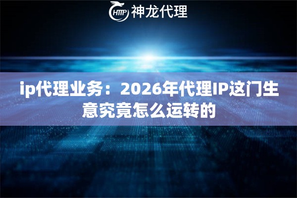 ip代理业务：2026年代理IP这门生意究竟怎么运转的