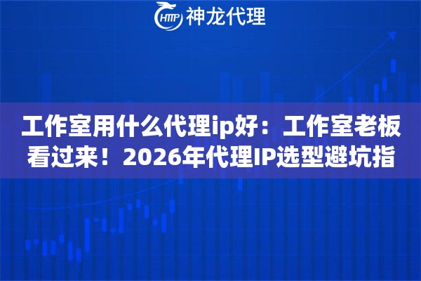 工作室用什么代理ip好：工作室老板看过来！2026年代理IP选型避坑指南