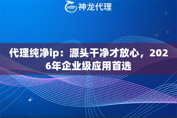 代理纯净ip：源头干净才放心，2026年企业级应用首选