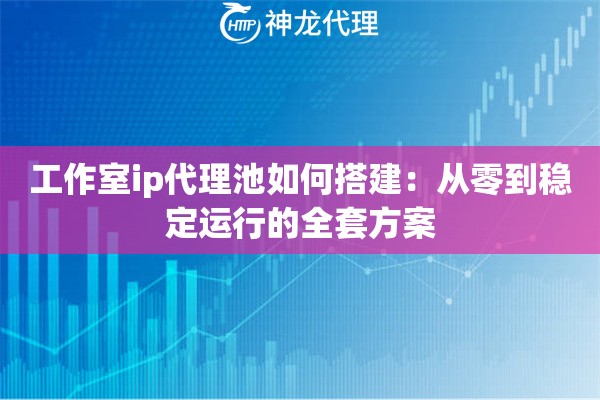 工作室ip代理池如何搭建：从零到稳定运行的全套方案