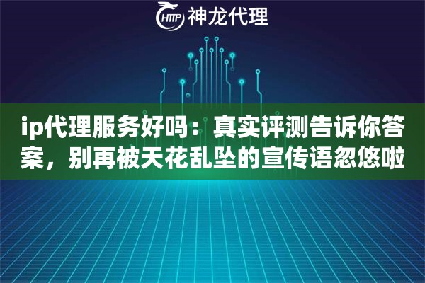 ip代理服务好吗：真实评测告诉你答案，别再被天花乱坠的宣传语忽悠啦