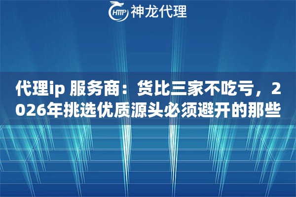 代理ip 服务商：货比三家不吃亏，2026年挑选优质源头必须避开的那些雷区