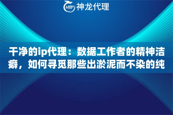 干净的ip代理：数据工作者的精神洁癖，如何寻觅那些出淤泥而不染的纯净资源