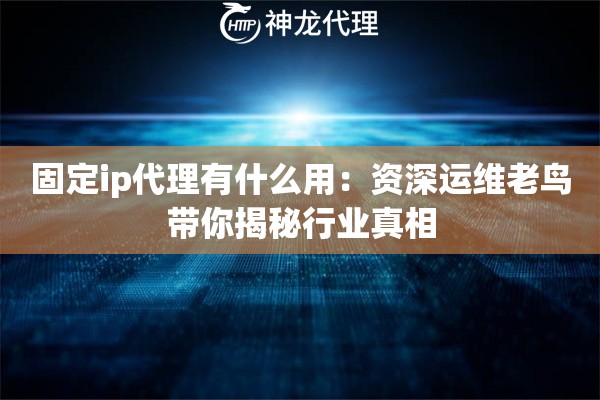 固定ip代理有什么用：资深运维老鸟带你揭秘行业真相