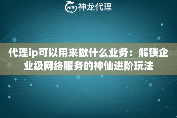代理ip可以用来做什么业务：解锁企业级网络服务的神仙进阶玩法