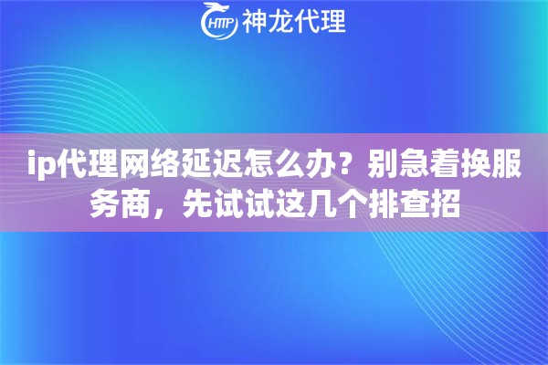 ip代理网络延迟怎么办？别急着换服务商，先试试这几个排查招