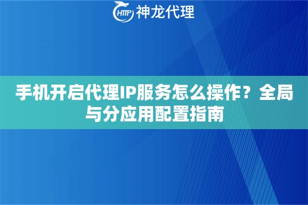 手机开启代理IP服务怎么操作？全局与分应用配置指南