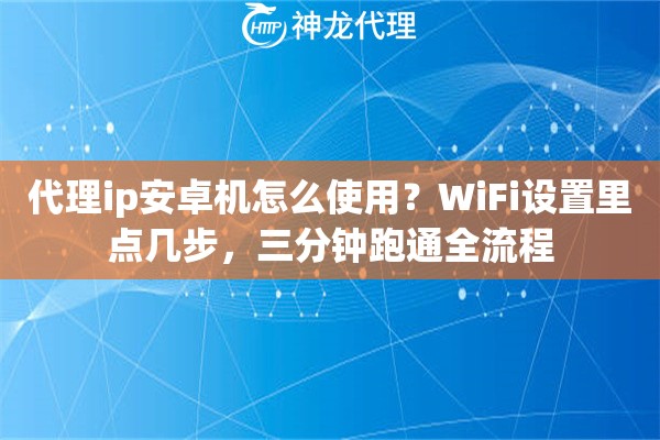 代理ip安卓机怎么使用？WiFi设置里点几步，三分钟跑通全流程