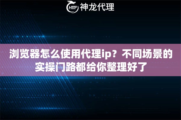 浏览器怎么使用代理ip？不同场景的实操门路都给你整理好了