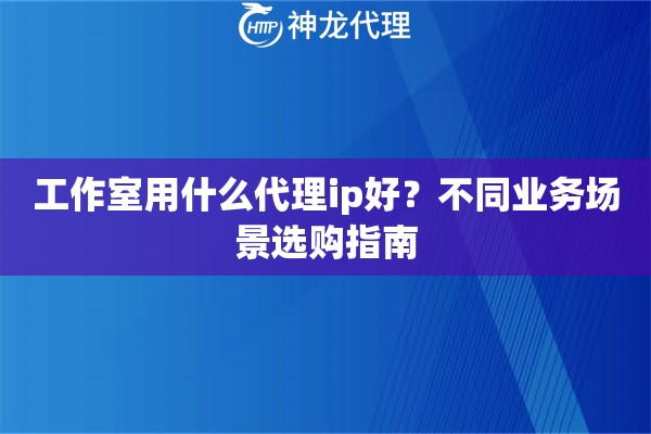 工作室用什么代理ip好？不同业务场景选购指南