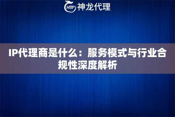 IP代理商是什么：服务模式与行业合规性深度解析