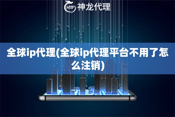 全球ip代理(全球ip代理平台不用了怎么注销)