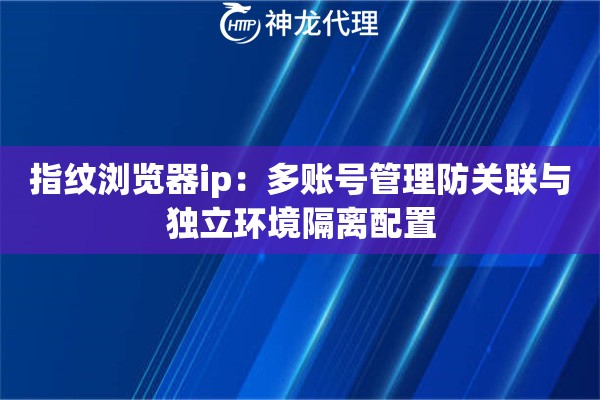 指纹浏览器ip：多账号管理防关联与独立环境隔离配置