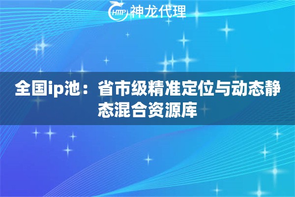 全国ip池：省市级精准定位与动态静态混合资源库