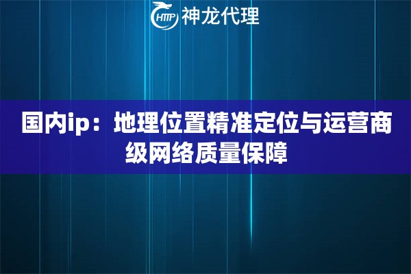 国内ip：地理位置精准定位与运营商级网络质量保障