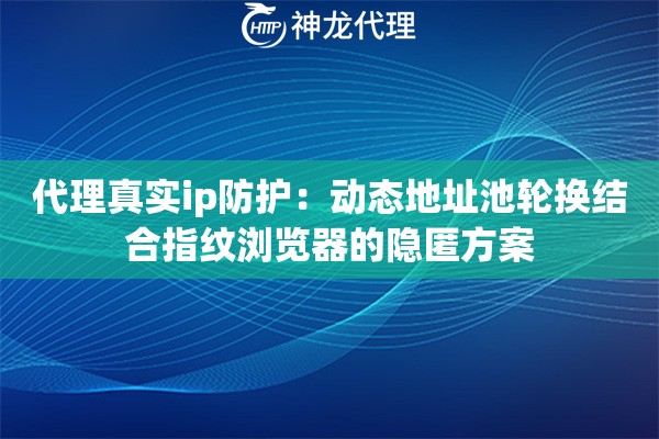 代理真实ip防护：动态地址池轮换结合指纹浏览器的隐匿方案