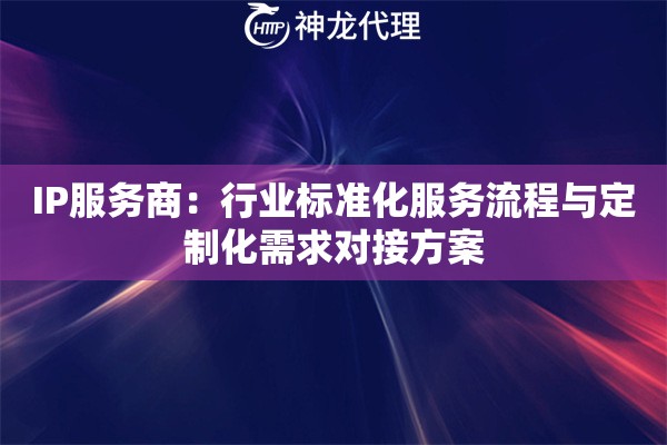 IP服务商：行业标准化服务流程与定制化需求对接方案