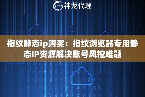 指纹静态ip购买：指纹浏览器专用静态IP资源解决账号风控难题
