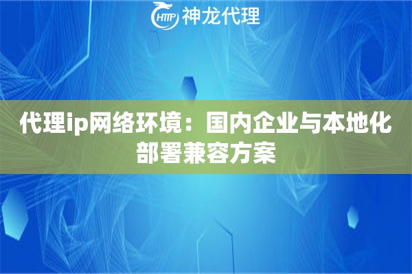 代理ip网络环境：国内企业与本地化部署兼容方案
