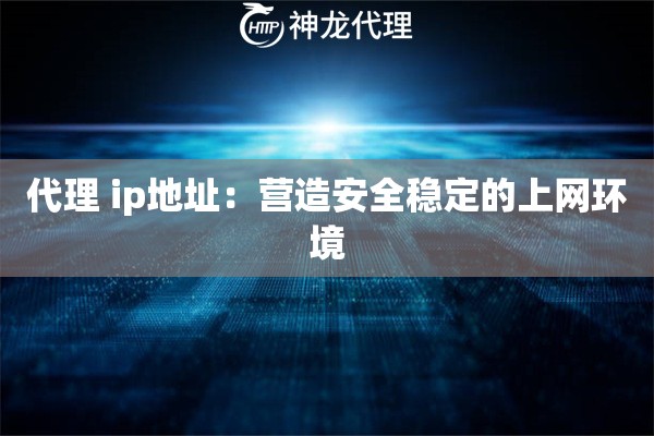 代理 ip地址：营造安全稳定的上网环境