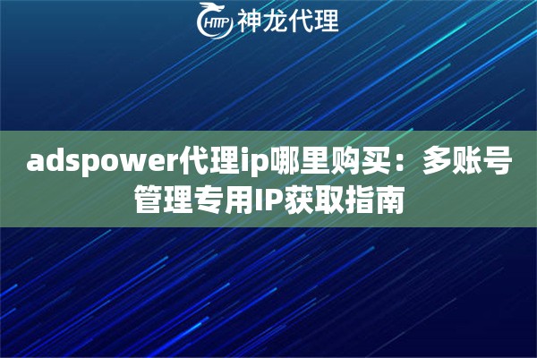 adspower代理ip哪里购买：多账号管理专用IP获取指南