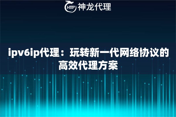 ipv6ip代理:玩转新一代网络协议的高效代理方案 ipv6ip代理:玩转新一代网络协议的高效代理方案