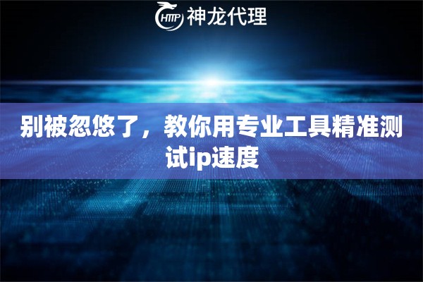 别被忽悠了，教你用专业工具精准测试ip速度