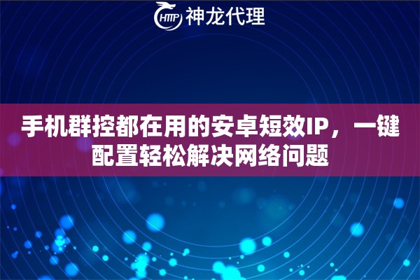 手机群控都在用的安卓短效IP，一键配置轻松解决网络问题
