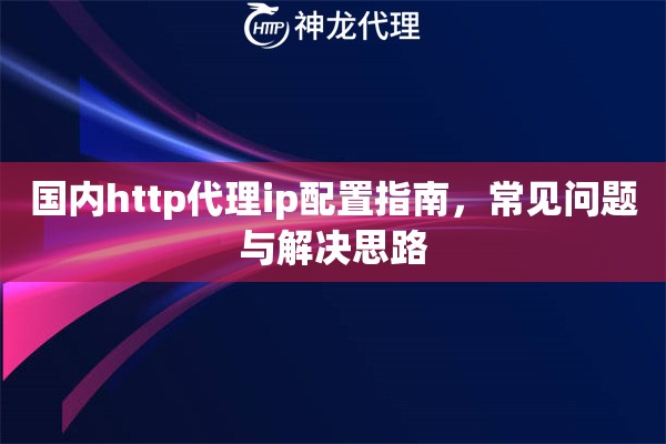 国内http代理ip配置指南，常见问题与解决思路