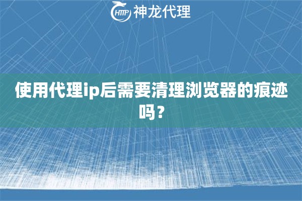 使用代理ip后需要清理浏览器的痕迹吗？