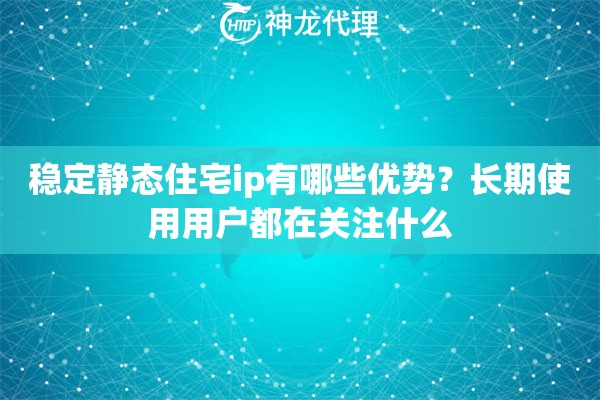 稳定静态住宅ip有哪些优势？长期使用用户都在关注什么