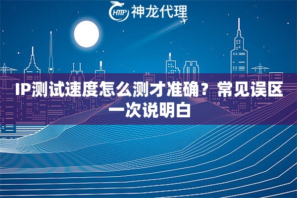 IP测试速度怎么测才准确？常见误区一次说明白
