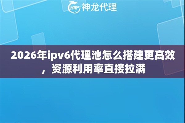 2026年ipv6代理池怎么搭建更高效,资源利用率直接拉满 2026年ipv6代理池怎么搭建更高效,资源利用率直接拉满