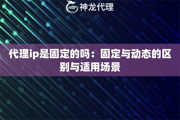 代理ip是固定的吗：固定与动态的区别与适用场景